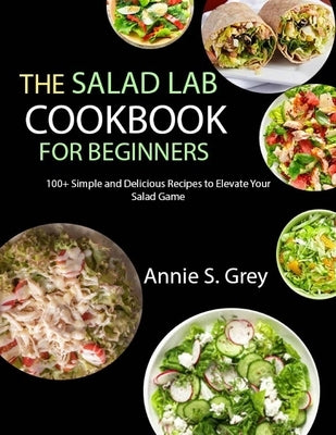 The Salad Lab Cookbook for Beginners: 100+ Simple and Delicious Recipes to Elevate Your Salad Game by S. Grey, Annie