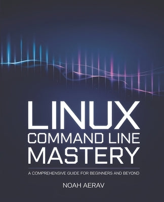 Linux Command Line Mastery: A Comprehensive Guide for Beginners and Beyond by Aerav, Noah