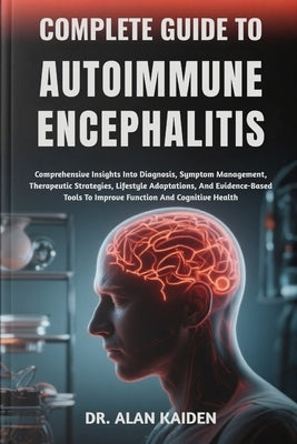Complete Guide to Autoimmune Encephalitis: Comprehensive Insights Into Diagnosis, Symptom Management, Therapeutic Strategies, Lifestyle Adaptations, A by Kaiden, Alan