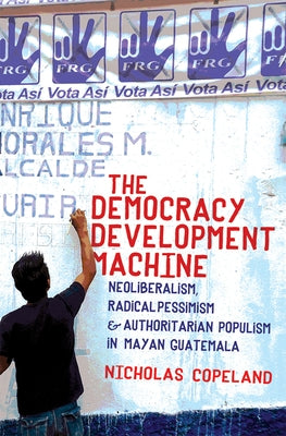 The Democracy Development Machine: Neoliberalism, Radical Pessimism, and Authoritarian Populism in Mayan Guatemala by Copeland, Nicholas