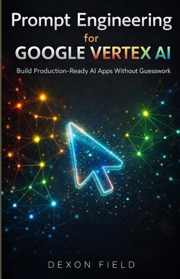 Prompt Engineering for Google Vertex AI: Build Production-Ready AI Apps Without Guesswork by Field, Dexon