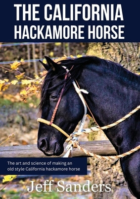 The California Hackamore Horse - The Art and Science of Making an Old Style California Hackamore Horse by Sanders, Jeff
