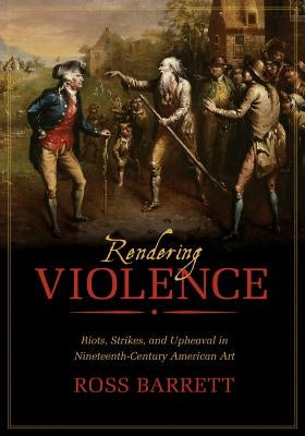 Rendering Violence: Riots, Strikes, and Upheaval in Nineteenth-Century American Art by Barrett, Ross
