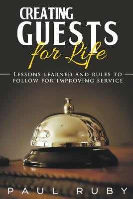 Creating Guests for Life: Lessons Learned and Rules to Follow for Improving Service by Ruby, Paul