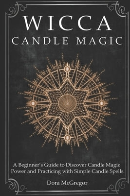 Wicca Candle Magic: A Beginner's Guide to Discover Candle Magic Power and Practicing with Simple Candle Spells by McGregor, Dora