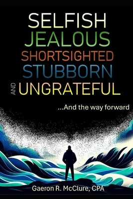 Selfish, Jealous, Shortsighted, Stubborn, and Ungrateful: ...And the Way Forward by McClure Cpa, Gaeron R.