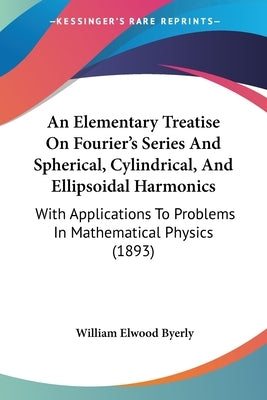 An Elementary Treatise On Fourier's Series And Spherical, Cylindrical, And Ellipsoidal Harmonics: With Applications To Problems In Mathematical Physic by Byerly, William Elwood