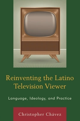Reinventing the Latino Television Viewer: Language, Ideology, and Practice by Chávez, Christopher