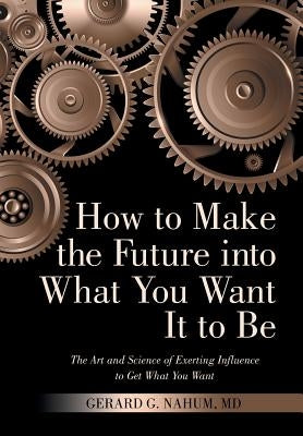 How to Make the Future into What You Want It to Be: The Art and Science of Exerting Influence to Get What You Want by Nahum, Gerard G.