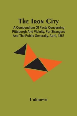 The Iron City; A Compendium Of Facts Concerning Pittsburgh And Vicinity, For Strangers And The Public Generally. April, 1867 by Unknown
