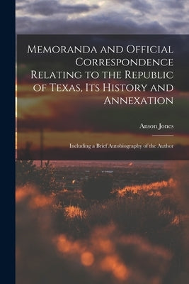 Memoranda and Official Correspondence Relating to the Republic of Texas, Its History and Annexation: Including a Brief Autobiography of the Author by Jones, Anson