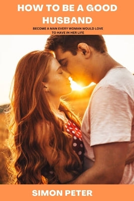 How to Be a Good Husband: Become a Man Every Woman Would Love to Have in Her Life by Peter, Simon