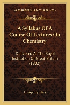 A Syllabus Of A Course Of Lectures On Chemistry: Delivered At The Royal Institution Of Great Britain (1802) by Davy, Humphrey