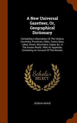 A New Universal Gazetteer, Or, Geographical Dictionary: Containing A Description Of The Various Countries, Provinces, Cities, Towns Seas, Lakes, River by Morse, Jedidiah