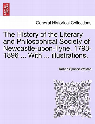 The History of the Literary and Philosophical Society of Newcastle-Upon-Tyne, 1793-1896 ... with ... Illustrations. by Watson, Robert Spence