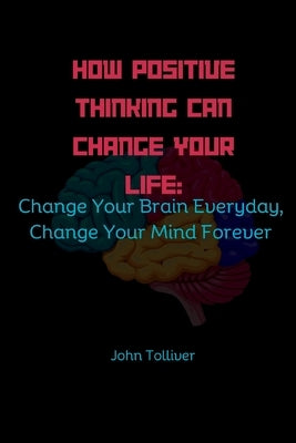 How Positive Thinking Can Change Your Life: Change Your Brain Everyday, Change Your Mind Forever by Tolliver, John