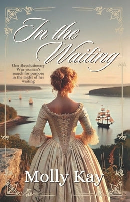In the Waiting: One Revolutionary War woman's search for purpose in the midst of her waiting by Kay, Molly