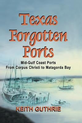 Texas Forgotten Ports Volume 1 - Mid-Gulf Ports From Corpus Christi to Matagorda Bay by Guthrie, Keith