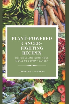 Plant-Powered Cancer-Fighting Recipes: Delicious and Nutritious Meals to Combat Cancer by L. Acevedo, Theodore