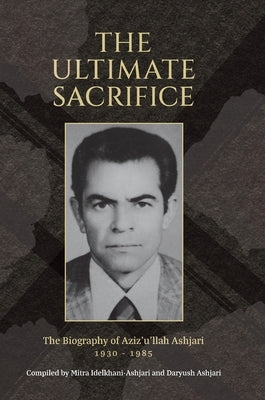 The Ultimate Sacrifice: The Biography of Aziz'u'llah Ashjari 1930 - 1985 by Ashjari, Daryush