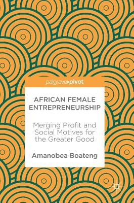 African Female Entrepreneurship: Merging Profit and Social Motives for the Greater Good by Boateng, Amanobea