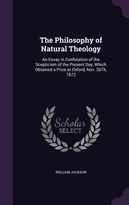 The Philosophy of Natural Theology: An Essay in Confutation of the Scepticism of the Present Day, Which Obtained a Prize at Oxford, Nov. 26Th, 1872 by Jackson, William