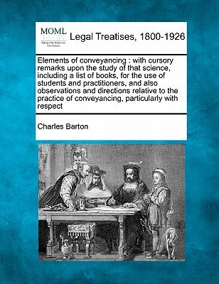 Elements of conveyancing: with cursory remarks upon the study of that science, including a list of books, for the use of students and practition by Barton, Charles