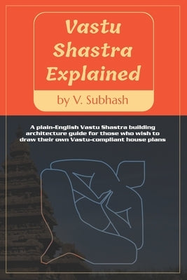 Vastu Shastra Explained: A plain-English Vaastu Shastra building architecture guide for those who wish to draw their own Vastu-compliant house plans by Subhash, V.