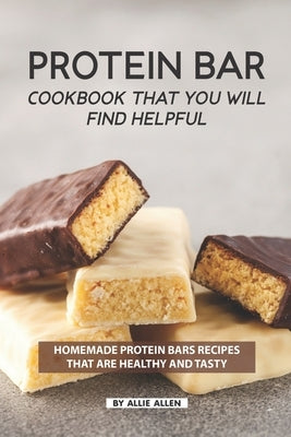 Protein Bar Cookbook That You Will Find Helpful: Homemade Protein Bars Recipes That Are Healthy and Tasty by Allen, Allie