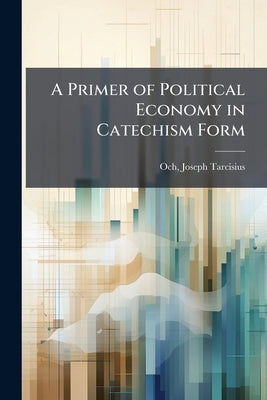 A Primer of Political Economy in Catechism Form: Questions and Answers by Och, Joseph Tarcisius 1878- [From Old C.