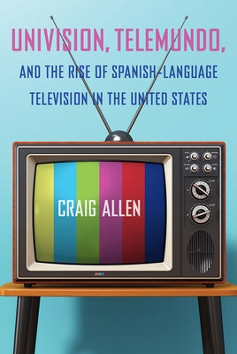 Univision, Telemundo, and the Rise of Spanish-Language Television in the United States by Allen, Craig