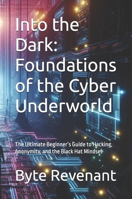Into the Dark: Foundations of the Cyber Underworld: The Ultimate Beginner's Guide to Hacking, Anonymity, and the Black Hat Mindset by Revenant, Byte