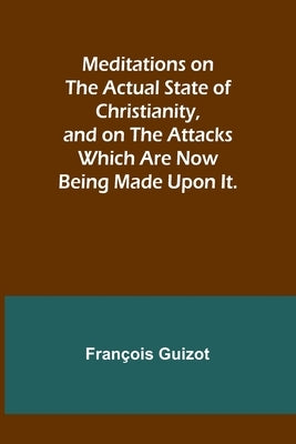 Meditations on the Actual State of Christianity, and on the Attacks Which Are Now Being Made Upon It. by Guizot, François