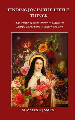 Finding Joy in The Little Things: The Wisdom of Saint Th?r?se of Lisieux for Living a Life of Faith, Humility, and Love by James, Suzanne