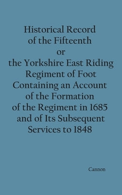 Historical Record of the Fifteenth, or, the Yorkshire East Riding, Regiment of Foot Containing an Account of the Formation of the Regiment in 1685, an by Cannon, Richard