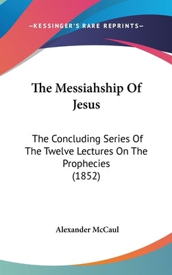 The Messiahship Of Jesus: The Concluding Series Of The Twelve Lectures On The Prophecies (1852) by McCaul, Alexander