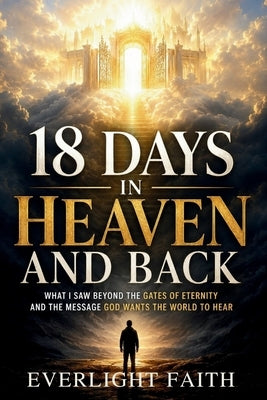 18 Days in Heaven and Back: What I Saw Beyond the Gates of Eternity and the Message God Wants the World to Hear by Faith, Everlight