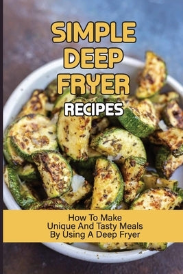 Simple Deep Fryer Recipes: How To Make Unique And Tasty Meals By Using A Deep Fryer: Cooking Delicious Meals by Fickert, Claudette