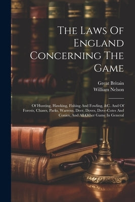 The Laws Of England Concerning The Game: Of Hunting, Hawking, Fishing And Fowling, &c. And Of Forests, Chases, Parks, Warrens, Deer, Doves, Dove-cotes by Nelson, William
