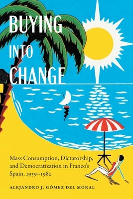 Buying Into Change: Mass Consumption, Dictatorship, and Democratization in Franco's Spain, 1939-1982 by Gómez del Moral, Alejandro J.