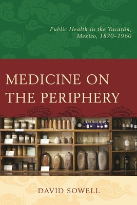 Medicine on the Periphery: Public Health in Yucatán, Mexico, 1870-1960 by Sowell, David