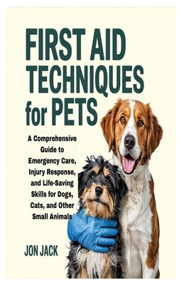 First Aid Techniques for Pets: A Comprehensive Guide to Emergency Care, Injury Response, and Life-Saving Skills for Dogs, Cats, and Other Small Animal by Jack, Jon