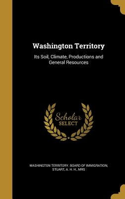 Washington Territory: Its Soil, Climate, Productions and General Resources by Washington Territory Board of Immigrati