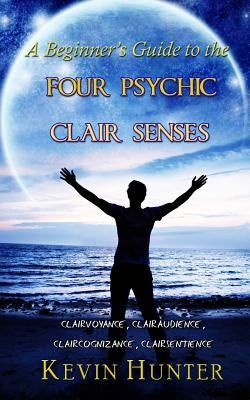 A Beginner's Guide to the Four Psychic Clair Senses: Clairvoyance, Clairaudience, Claircognizance, Clairsentience by Hunter, Kevin