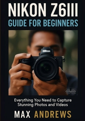 Nikon Z6III Guide For Beginners: Everything You Need To Capture Stunning Photos And Videos by Max Andrews