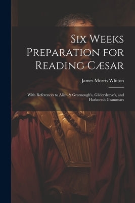 Six Weeks Preparation for Reading Cæsar: With References to Allen & Greenough's, Gildersleeve's, and Harkness's Grammars by Whiton, James Morris