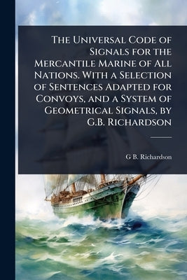 The Universal Code of Signals for the Mercantile Marine of All Nations. With a Selection of Sentences Adapted for Convoys, and a System of Geometrical by Richardson, G. B.