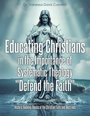 Educating Christians in the Importance of Systematic Theology "Defend the Faith": Historic Building Blocks of the Christian Faith and Doctrines by Conwell, Vanessa Davis