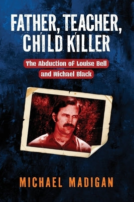 Father, Teacher, Child Killer: The Abduction of Louise Bell and Michael Black by Madigan, Michael