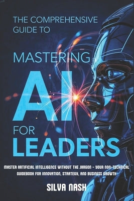 The Comprehensive Guide to Mastering AI for Leaders: Master Artificial Intelligence without the Jargon - Your Non-Technical Guidebook for Innovation, by Nash, Silva